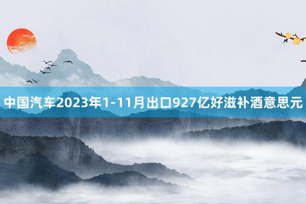中国汽车2023年1-11月出口927亿好滋补酒意思元