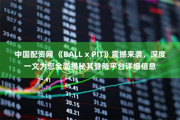 中国配资网 《BALL x PIT》震撼来袭，深度一文为您全面揭秘其登陆平台详细信息