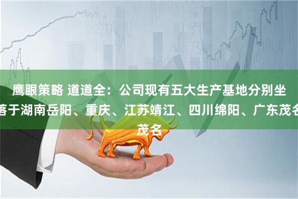 鹰眼策略 道道全：公司现有五大生产基地分别坐落于湖南岳阳、重庆、江苏靖江、四川绵阳、广东茂名