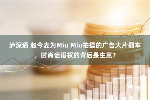泸深通 赵今麦为Miu Miu拍摄的广告大片翻车，时尚话语权的背后是生意？