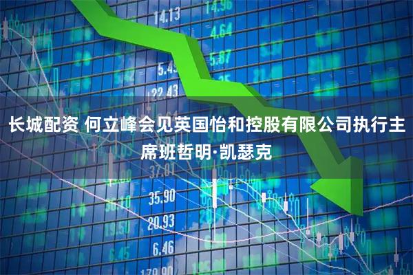 长城配资 何立峰会见英国怡和控股有限公司执行主席班哲明·凯瑟克