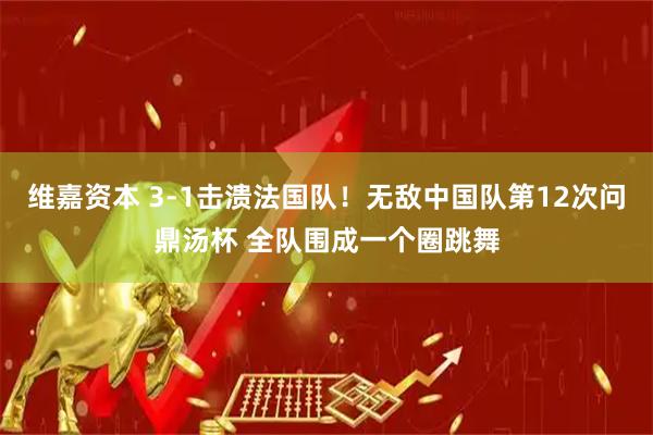 维嘉资本 3-1击溃法国队！无敌中国队第12次问鼎汤杯 全队围成一个圈跳舞