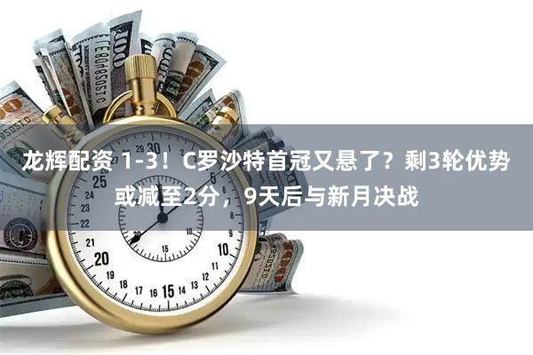 龙辉配资 1-3！C罗沙特首冠又悬了？剩3轮优势或减至2分，9天后与新月决战