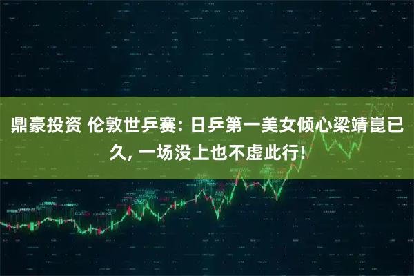 鼎豪投资 伦敦世乒赛: 日乒第一美女倾心梁靖崑已久, 一场没上也不虚此行!