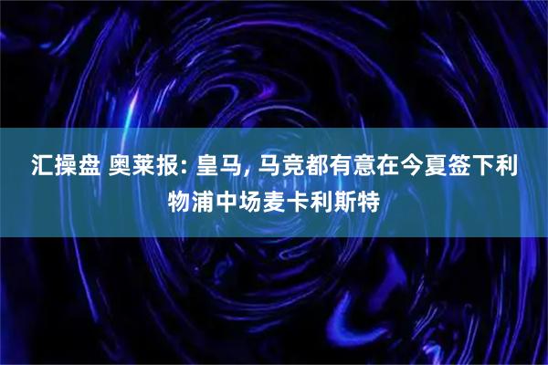 汇操盘 奥莱报: 皇马, 马竞都有意在今夏签下利物浦中场麦卡利斯特