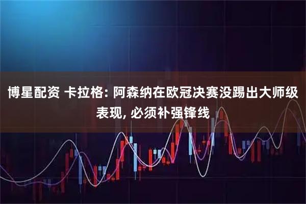 博星配资 卡拉格: 阿森纳在欧冠决赛没踢出大师级表现, 必须补强锋线