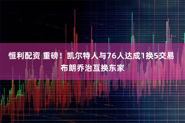 恒利配资 重磅！凯尔特人与76人达成1换5交易 布朗乔治互换东家