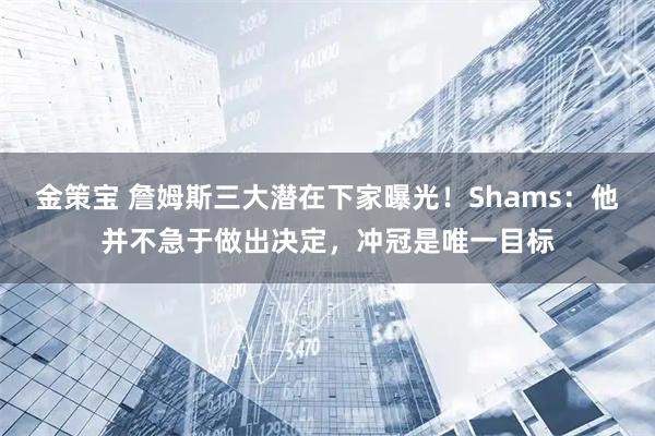 金策宝 詹姆斯三大潜在下家曝光！Shams：他并不急于做出决定，冲冠是唯一目标