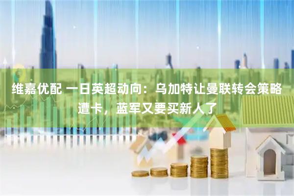 维嘉优配 一日英超动向：乌加特让曼联转会策略遭卡，蓝军又要买新人了