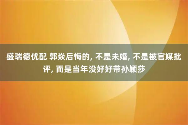 盛瑞德优配 郭焱后悔的, 不是未婚, 不是被官媒批评, 而是当年没好好带孙颖莎