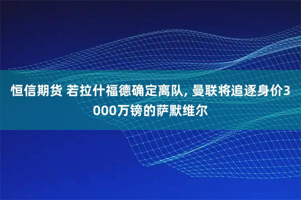 恒信期货 若拉什福德确定离队, 曼联将追逐身价3000万镑的萨默维尔