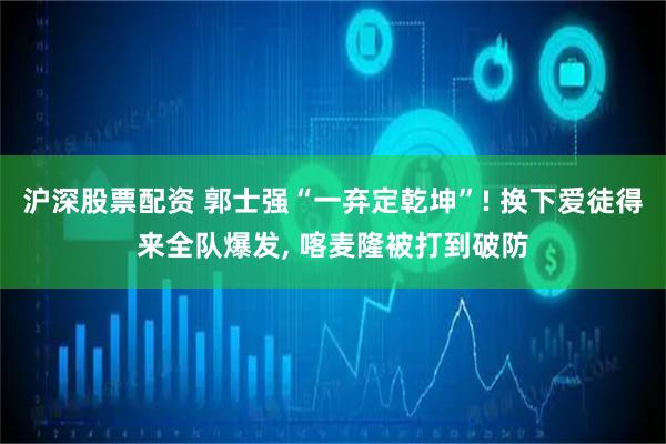 沪深股票配资 郭士强“一弃定乾坤”! 换下爱徒得来全队爆发, 喀麦隆被打到破防