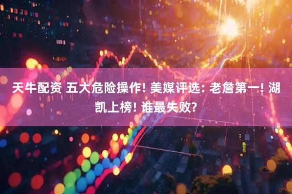 天牛配资 五大危险操作! 美媒评选: 老詹第一! 湖凯上榜! 谁最失败?
